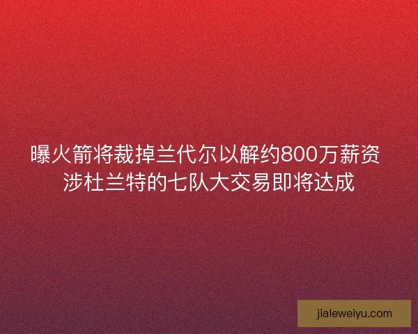 曝火箭将裁掉兰代尔以解约800万薪资 涉杜兰特的七队大交易即将达成