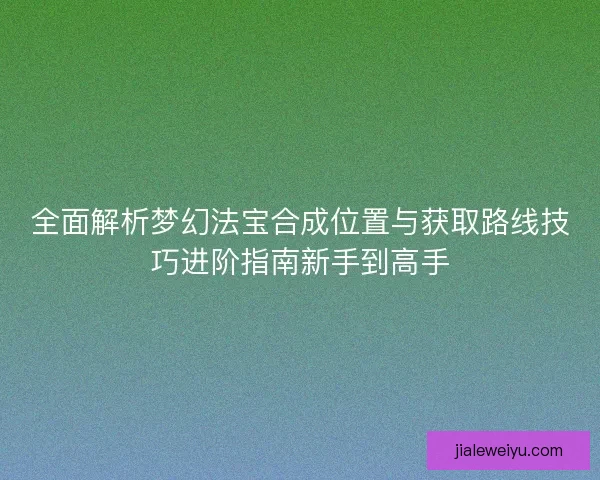 全面解析梦幻法宝合成位置与获取路线技巧进阶指南新手到高手